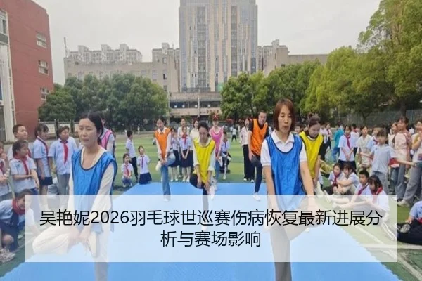 吴艳妮2026羽毛球世巡赛伤病恢复最新进展分析与赛场影响