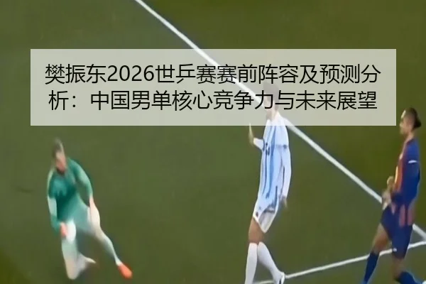 樊振东2026世乒赛赛前阵容及预测分析：中国男单核心竞争力与未来展望