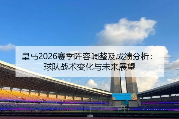 皇马2026赛季阵容调整及成绩分析：球队战术变化与未来展望