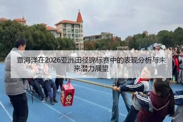 覃海洋在2026亚洲田径锦标赛中的表现分析与未来潜力展望